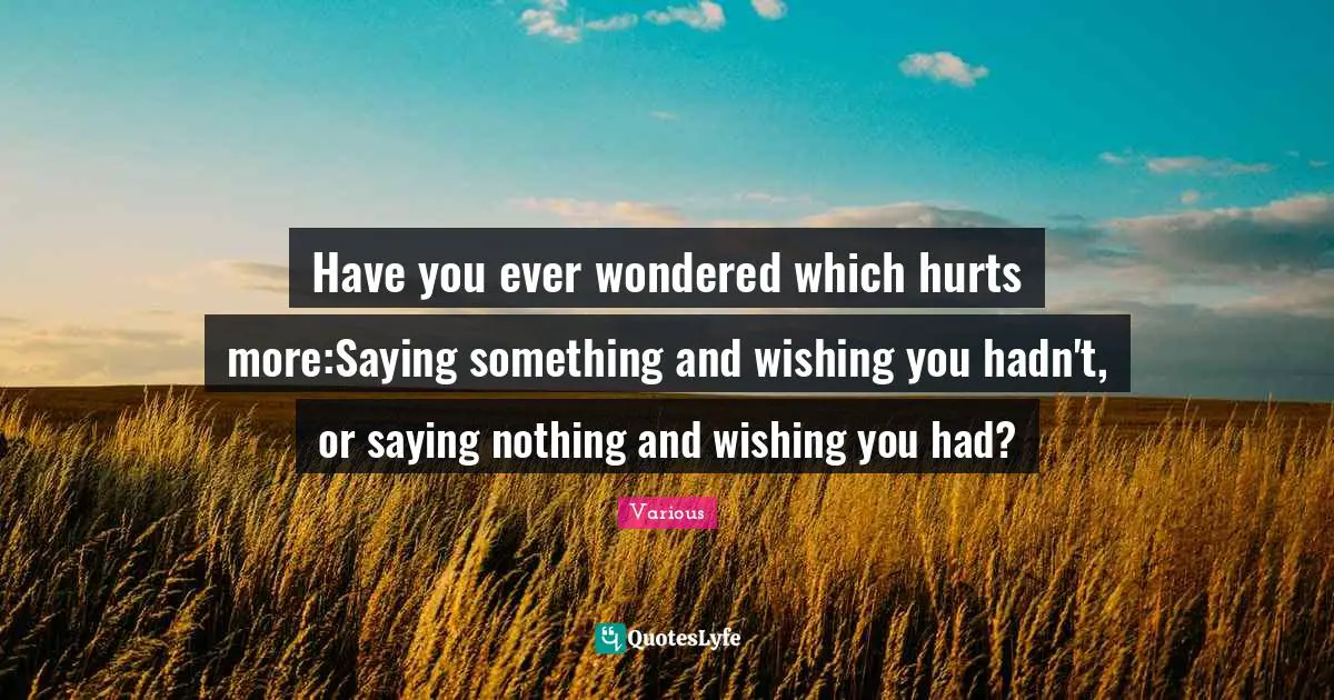 Have you ever wondered which hurts more:Saying something and wishing you hadn't, or saying nothing and wishing you had?