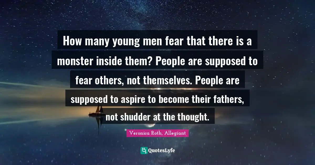 How many young men fear that there is a monster inside them? People are supposed to fear others, not themselves. People are supposed to aspire to become their fathers, not shudder at the thought.