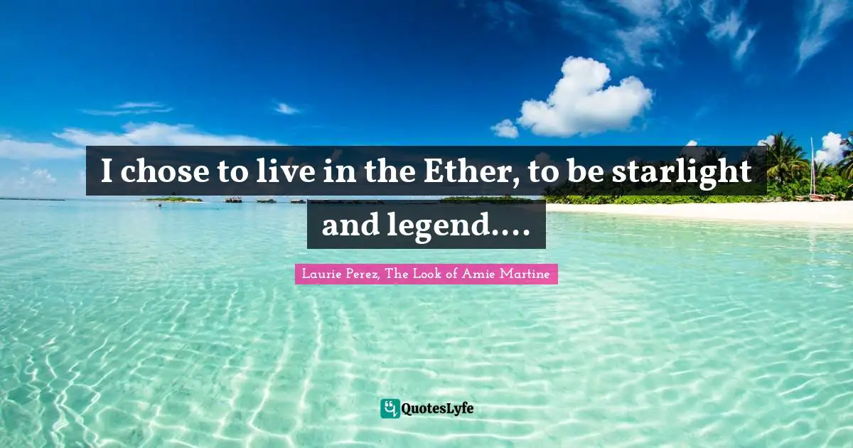 I chose to live in the Ether, to be starlight and legend....