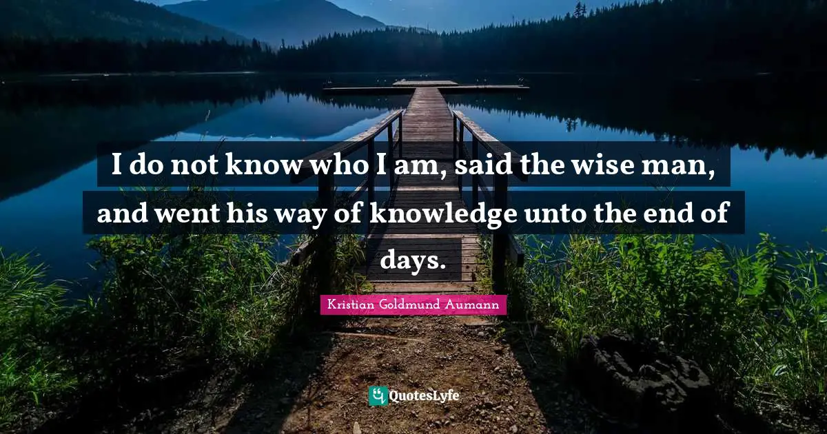 I do not know who I am, said the wise man, and went his way of knowledge unto the end of days.