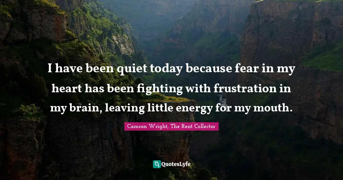 I have been quiet today because fear in my heart has been fighting with frustration in my brain, leaving little energy for my mouth.