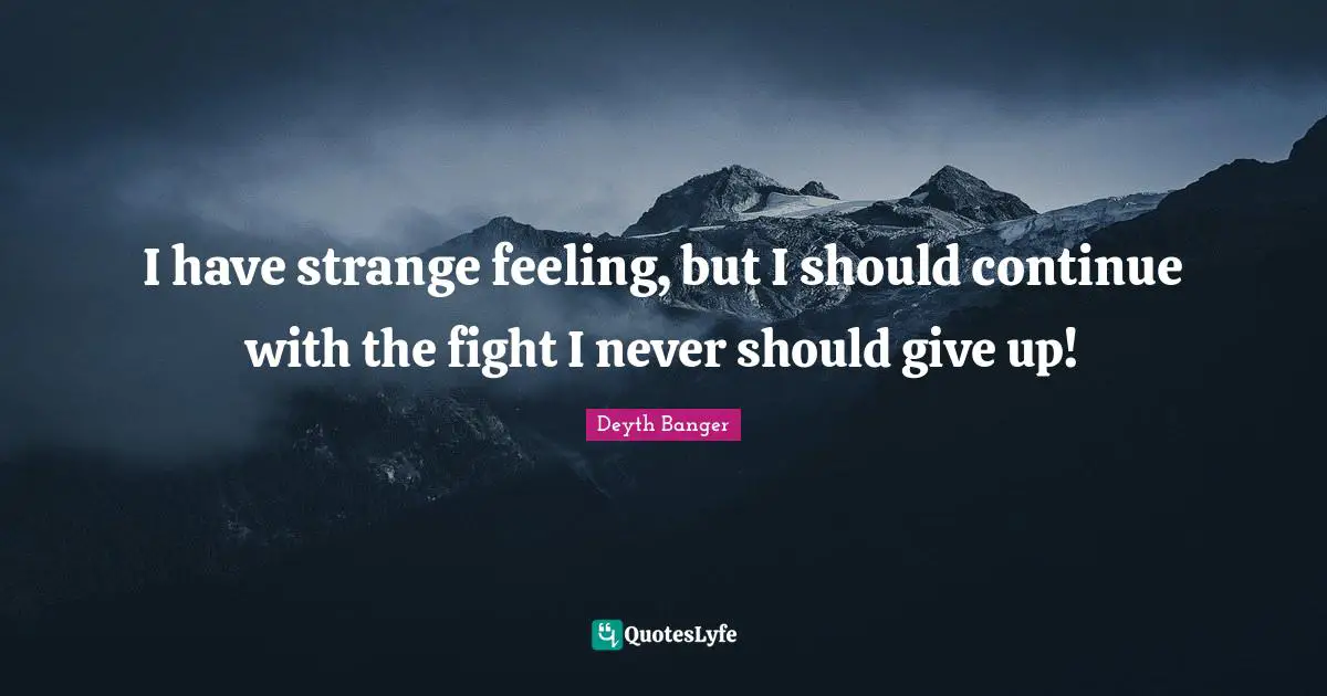 I have strange feeling, but I should continue with the fight I never should give up!