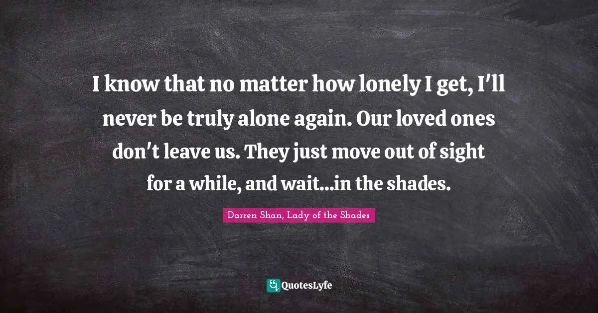 I know that no matter how lonely I get, I'll never be truly alone again. Our loved ones don't leave us. They just move out of sight for a while, and wait...in the shades.