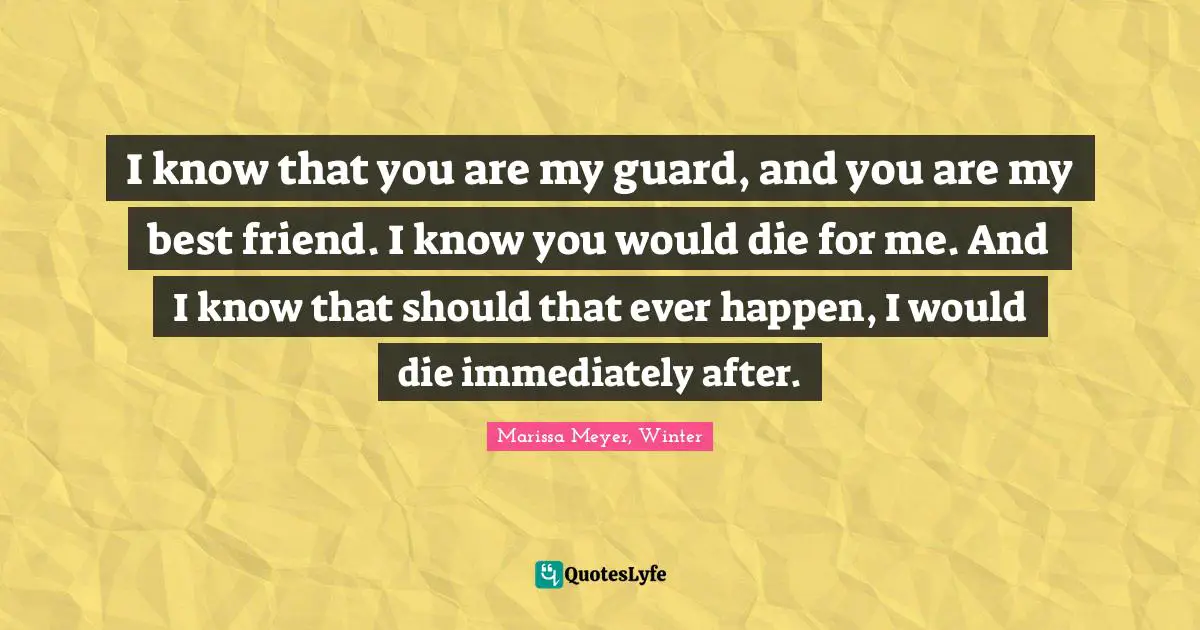 I know that you are my guard, and you are my best friend. I know you would die for me. And I know that should that ever happen, I would die immediately after.