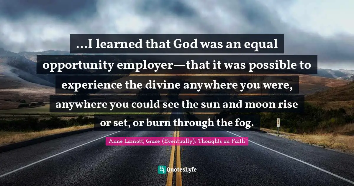 ...I learned that God was an equal opportunity employer—that it was possible to experience the divine anywhere you were, anywhere you could see the sun and moon rise or set, or burn through the fog.
