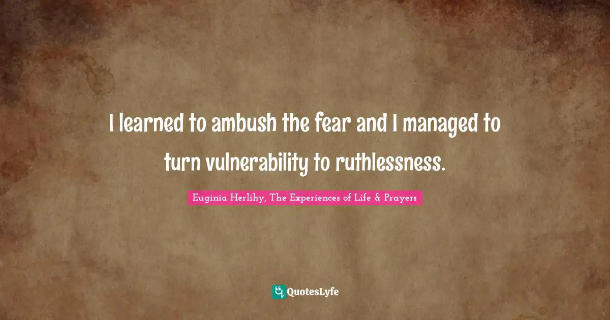 I learned to ambush the fear and I managed to turn vulnerability to ruthlessness.