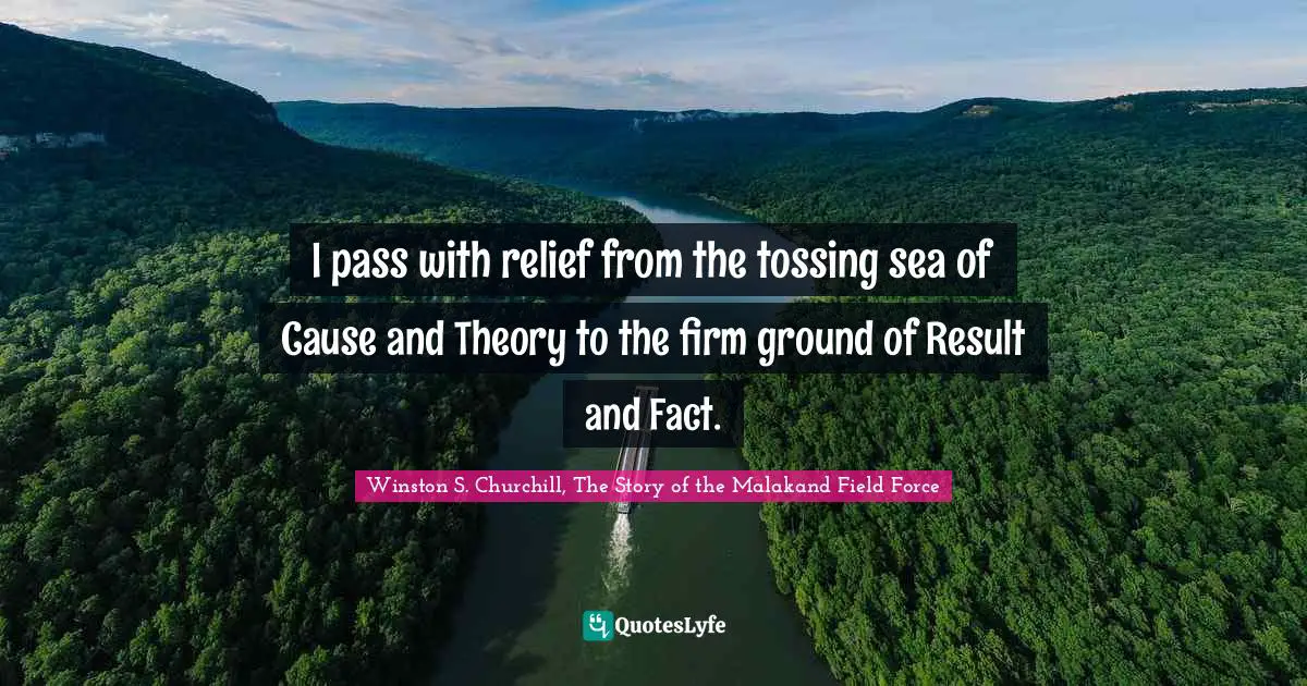 Winston S. Churchill Quotes: "I pass with relief from the tossing sea of Cause and Theory to the firm ground of Result and Fact."
