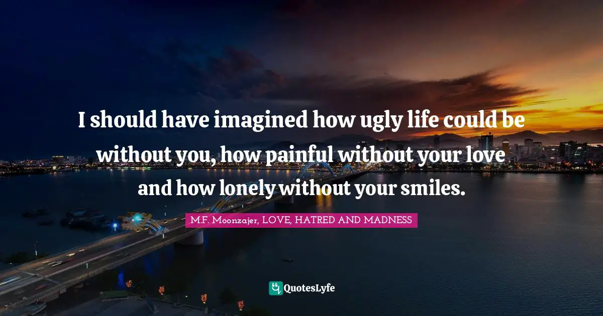 M.F. Moonzajer, LOVE, HATRED AND MADNESS Quotes: I should have imagined how ugly life could be without you, how painful without your love and how lonely without your smiles.