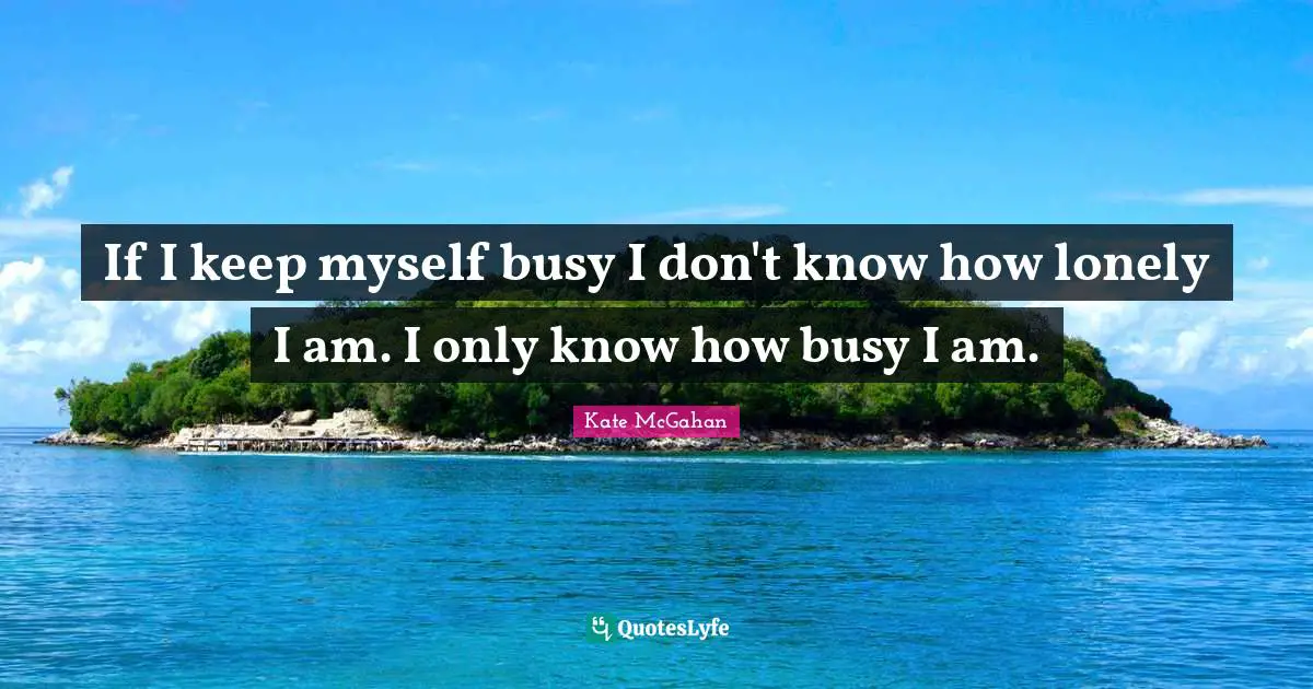 If I keep myself busy I don't know how lonely I am. I only know how busy I am.