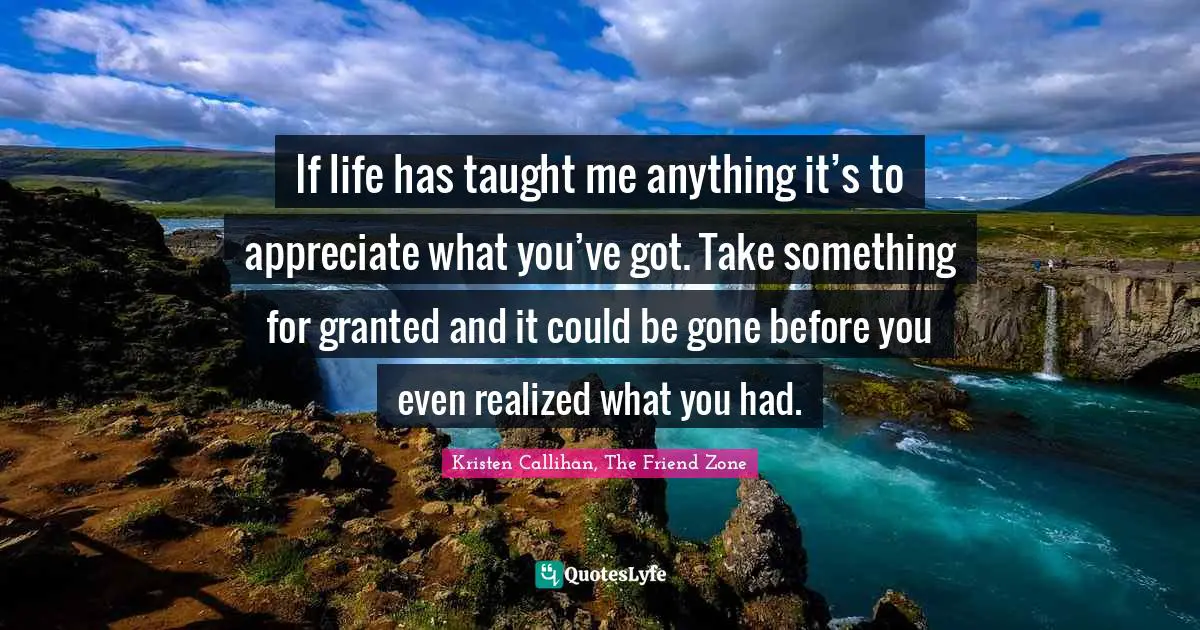 If life has taught me anything it’s to appreciate what you’ve got. Take something for granted and it could be gone before you even realized what you had.
