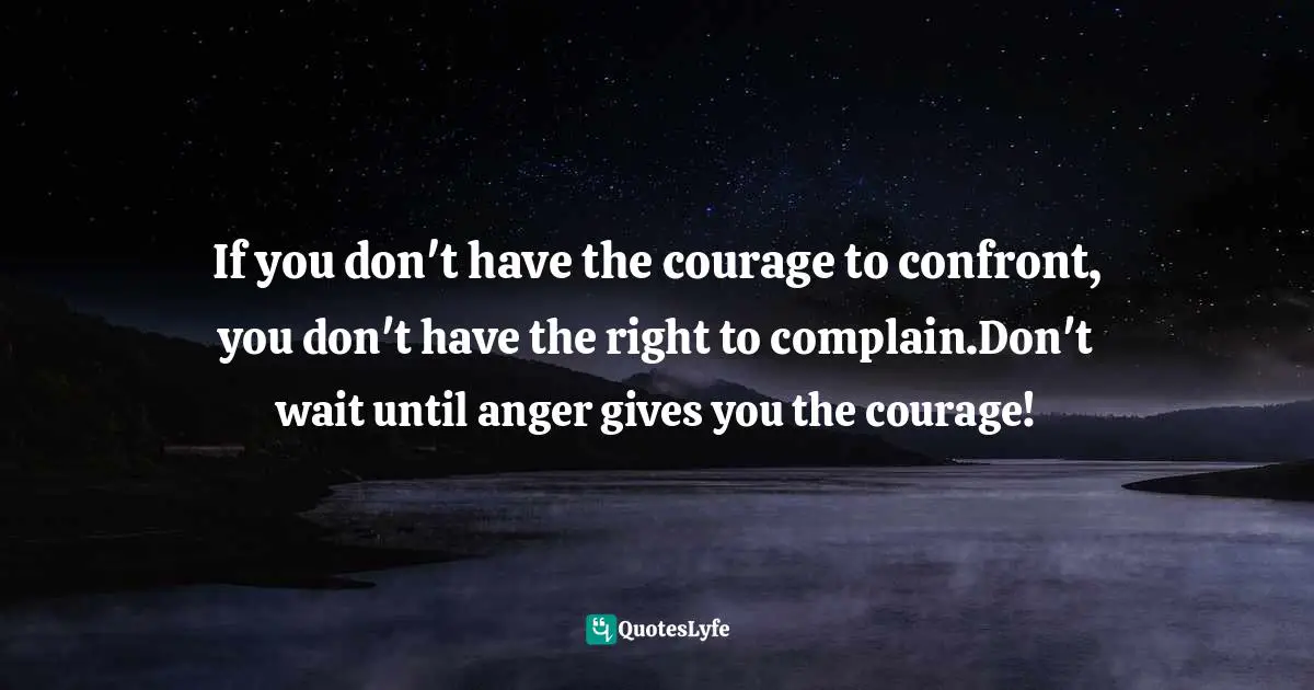 If you don't have the courage to confront, you don't have the right to complain.Don't wait until anger gives you the courage!