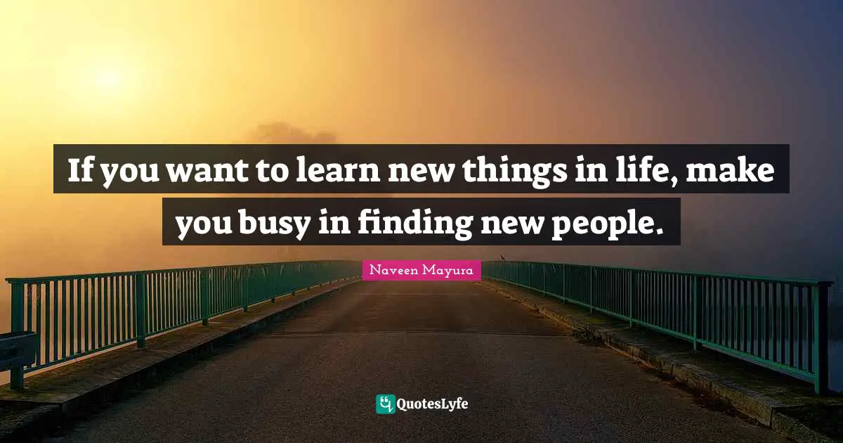 If you want to learn new things in life, make you busy in finding new people.