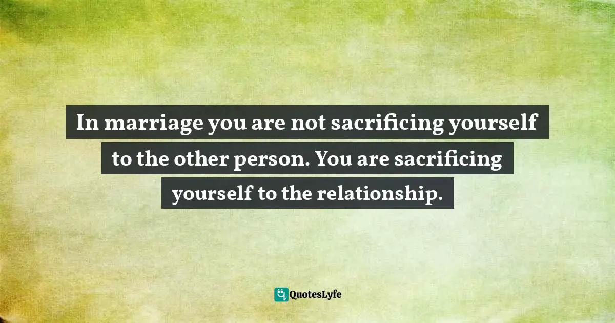 In marriage you are not sacrificing yourself to the other person. You are sacrificing yourself to the relationship.