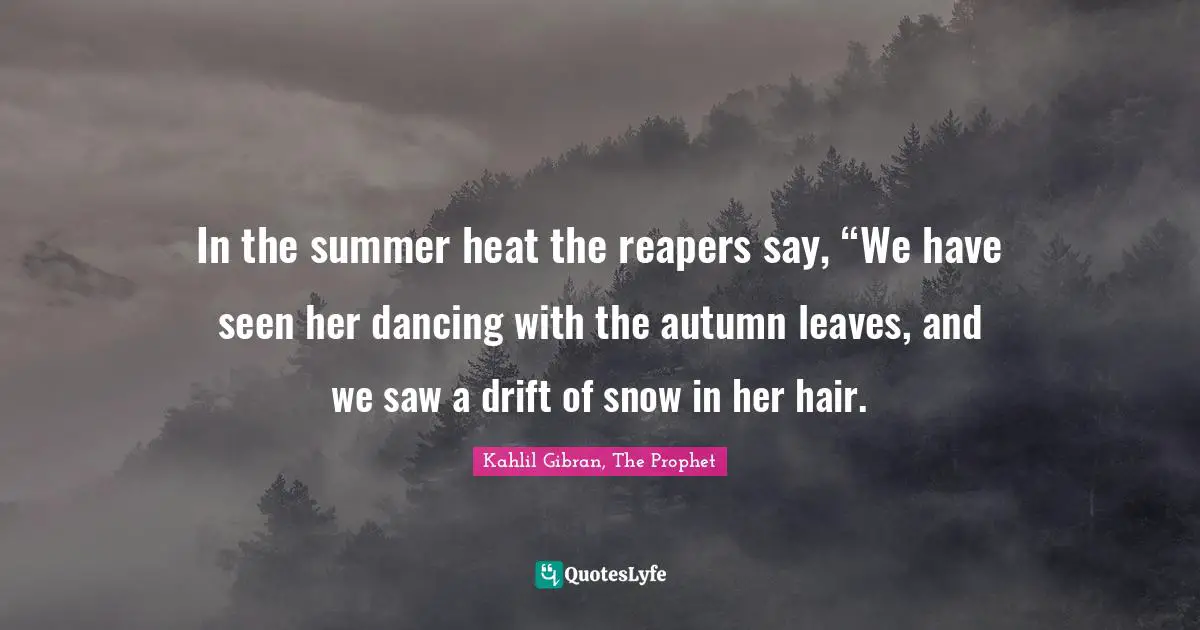 In the summer heat the reapers say, “We have seen her dancing with the autumn leaves, and we saw a drift of snow in her hair.