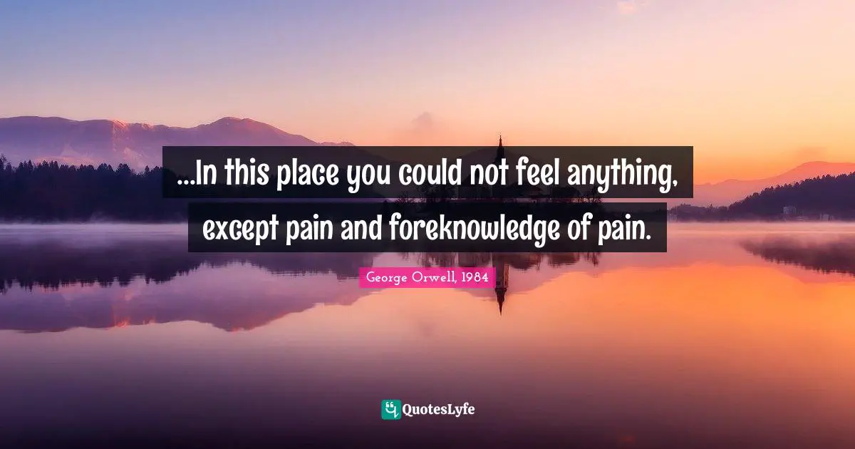 George Orwell, 1984 Quotes: ...In this place you could not feel anything, except pain and foreknowledge of pain.