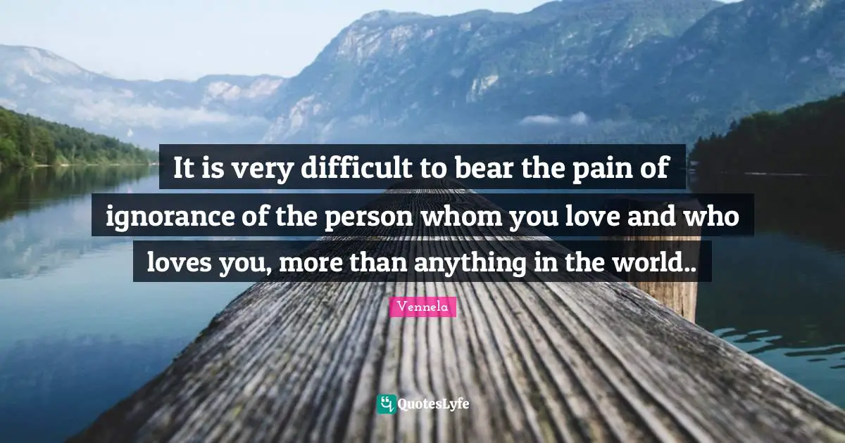 It is very difficult to bear the pain of ignorance of the person whom you love and who loves you, more than anything in the world..