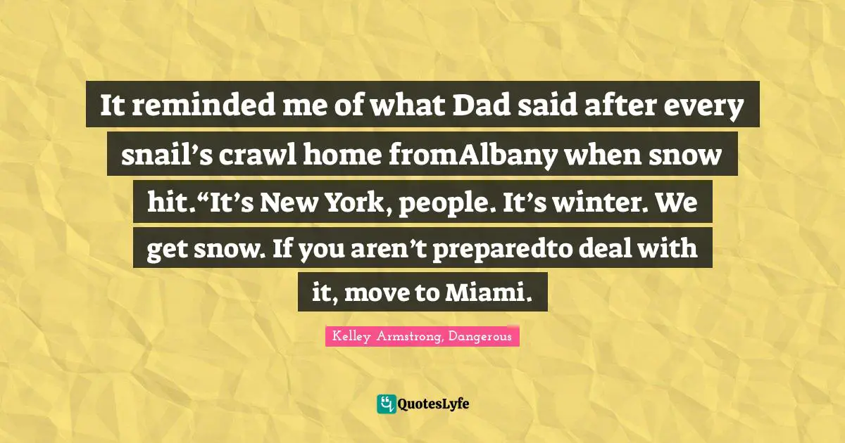 It reminded me of what Dad said after every snail’s crawl home fromAlbany when snow hit.“It’s New York, people. It’s winter. We get snow. If you aren’t preparedto deal with it, move to Miami.