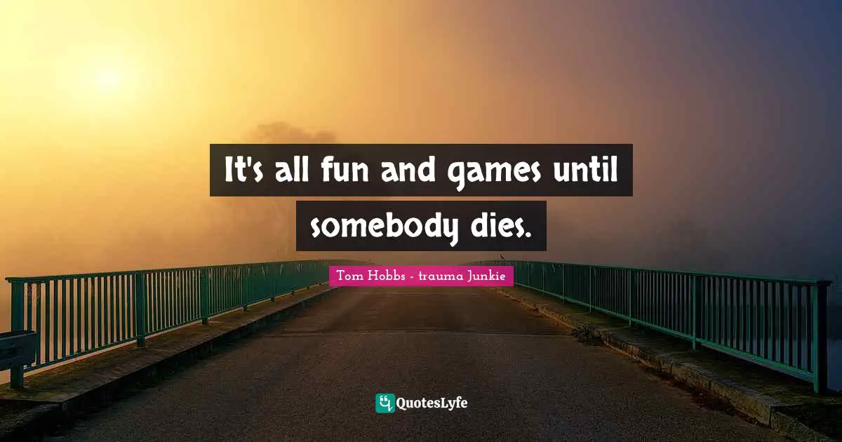 It's all fun and games until somebody dies.