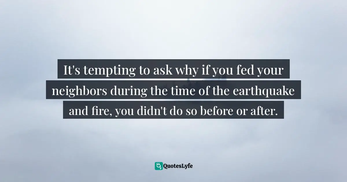 It's tempting to ask why if you fed your neighbors during the time of the earthquake and fire, you didn't do so before or after.