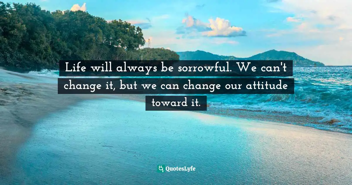 Life will always be sorrowful. We can't change it, but we can change our attitude toward it.