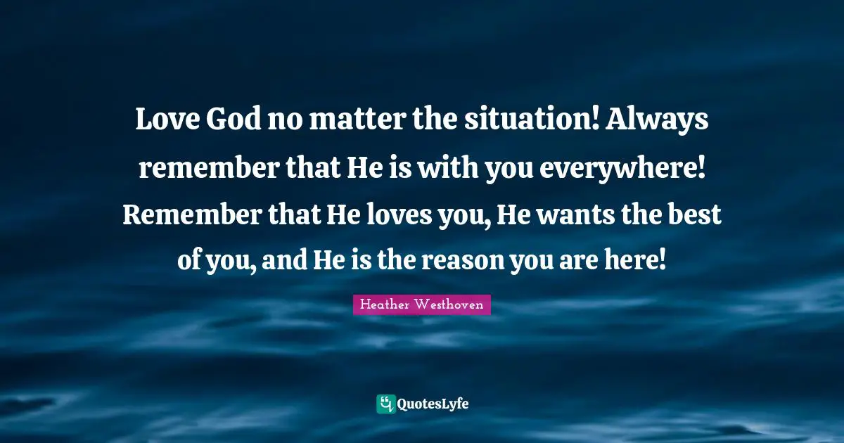 Love God no matter the situation! Always remember that He is with you everywhere! Remember that He loves you, He wants the best of you, and He is the reason you are here!