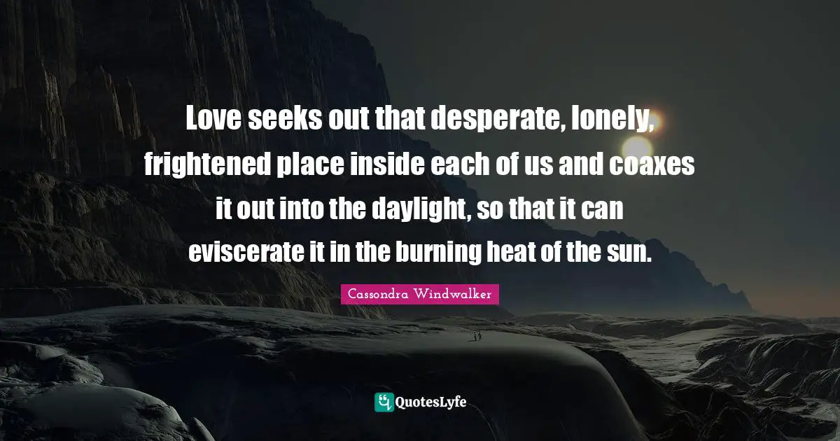 Love seeks out that desperate, lonely, frightened place inside each of us and coaxes it out into the daylight, so that it can eviscerate it in the burning heat of the sun.