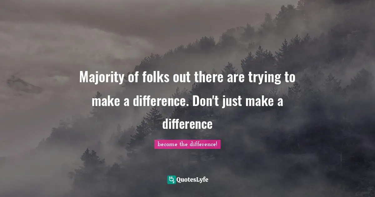 Majority of folks out there are trying to make a difference. Don't just make a difference