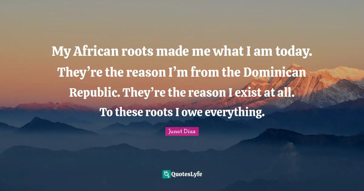 My African roots made me what I am today. They’re the reason I’m from the Dominican Republic. They’re the reason I exist at all. To these roots I owe everything.
