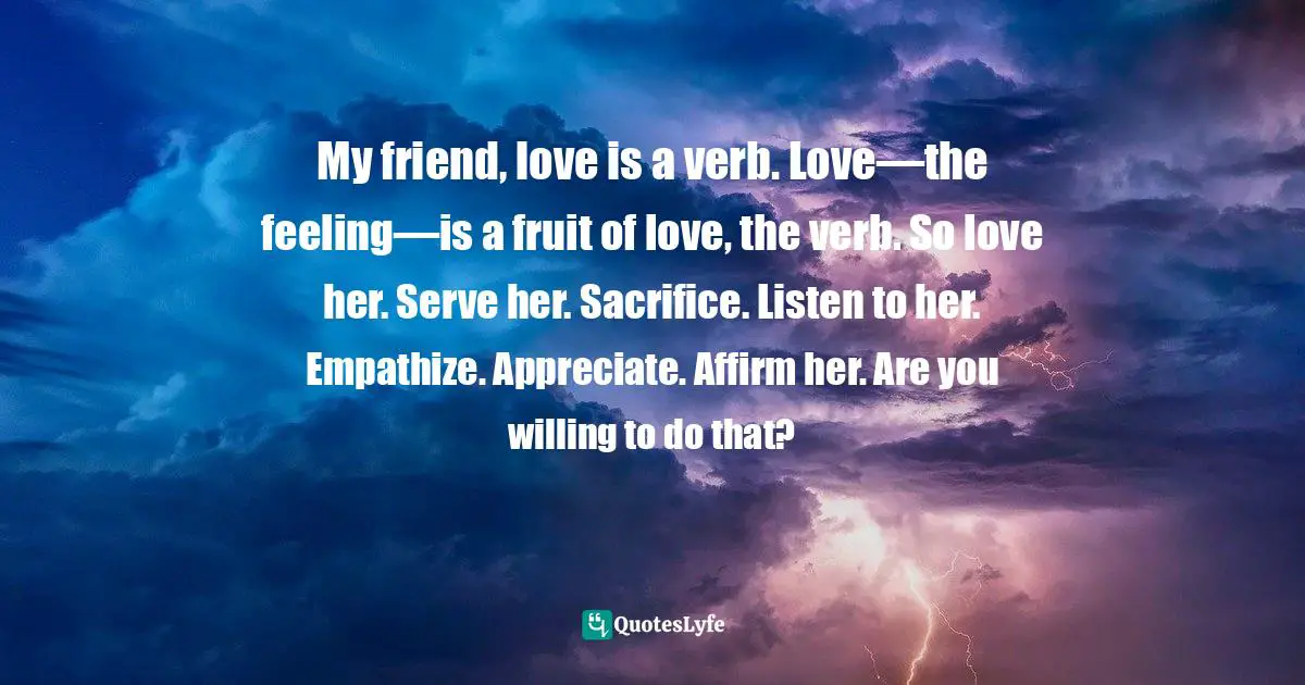 My friend, love is a verb. Love—the feeling—is a fruit of love, the verb. So love her. Serve her. Sacrifice. Listen to her. Empathize. Appreciate. Affirm her. Are you willing to do that?