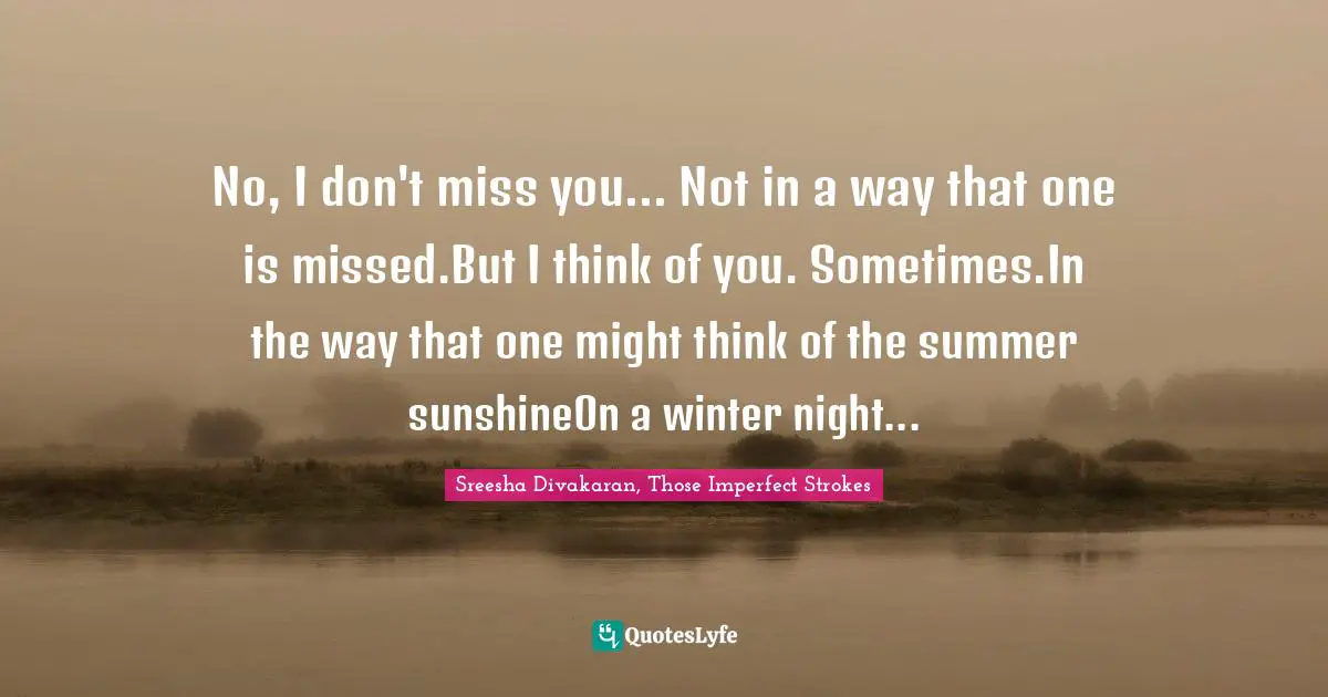 No, I don't miss you... Not in a way that one is missed.But I think of you. Sometimes.In the way that one might think of the summer sunshineOn a winter night...