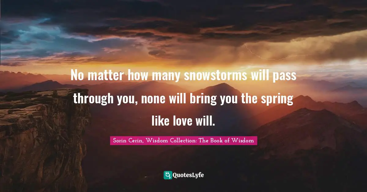 Sorin Cerin, Wisdom Collection: The Book Of Wisdom Quotes: "No matter how many snowstorms will pass through you, none will bring you the spring like love will."