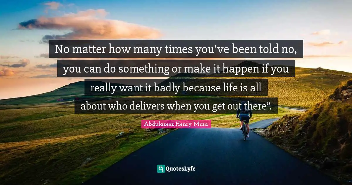 No matter how many times you’ve been told no, you can do something or make it happen if you really want it badly because life is all about who delivers when you get out there”.