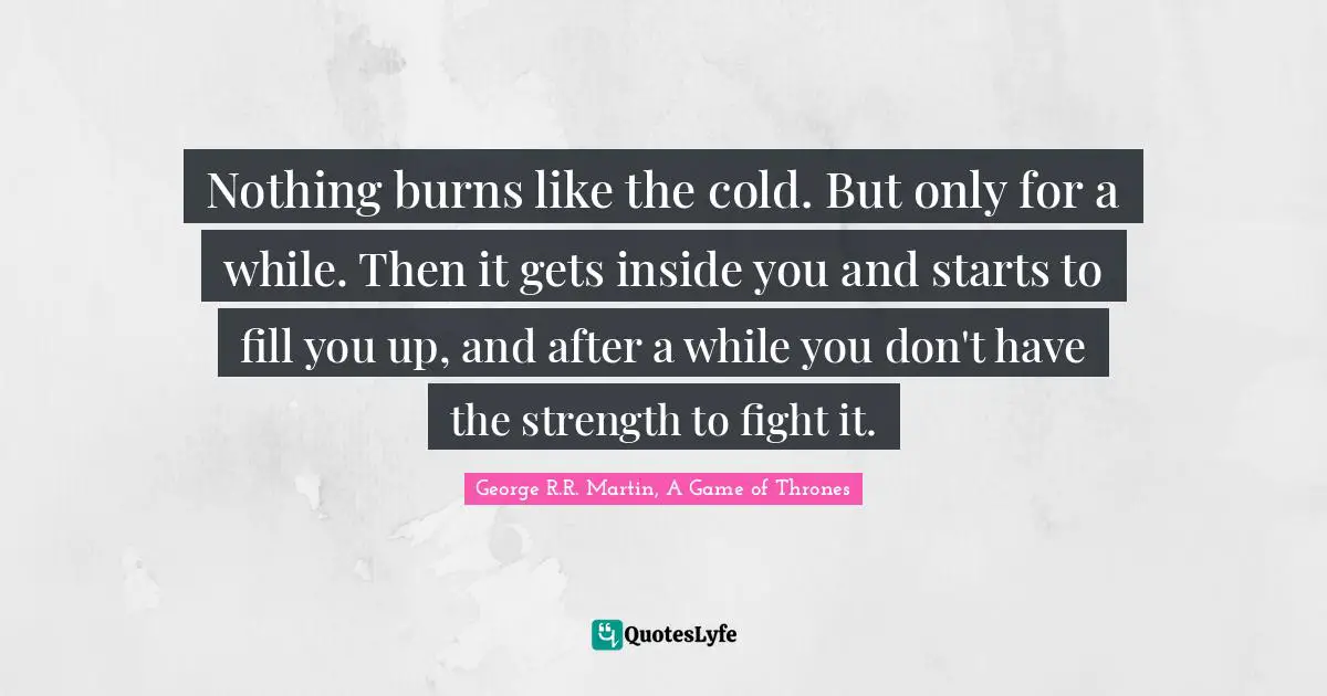 Nothing burns like the cold. But only for a while. Then it gets inside you and starts to fill you up, and after a while you don't have the strength to fight it.