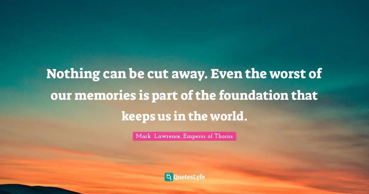 Nothing can be cut away. Even the worst of our memories is part of the foundation that keeps us in the world.