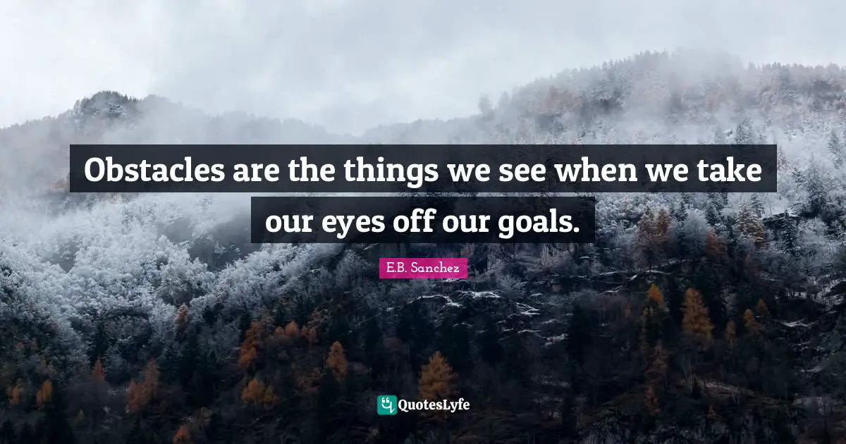 Obstacles are the things we see when we take our eyes off our goals.