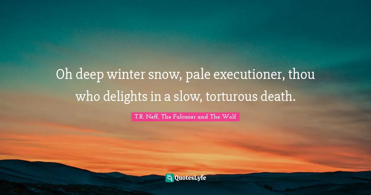 Oh deep winter snow, pale executioner, thou who delights in a slow, torturous death.