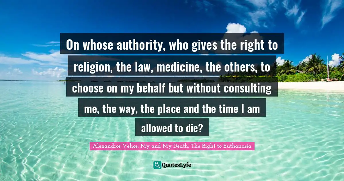 On whose authority, who gives the right to religion, the law, medicine, the others, to choose on my behalf but without consulting me, the way, the place and the time I am allowed to die?