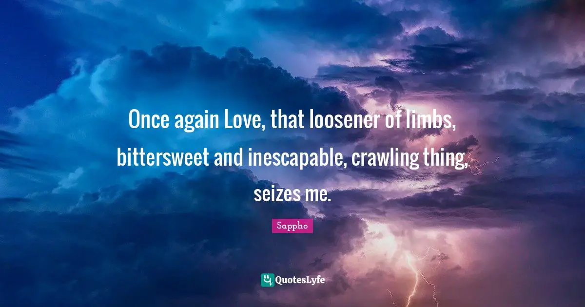 Once again Love, that loosener of limbs, bittersweet and inescapable, crawling thing, seizes me.