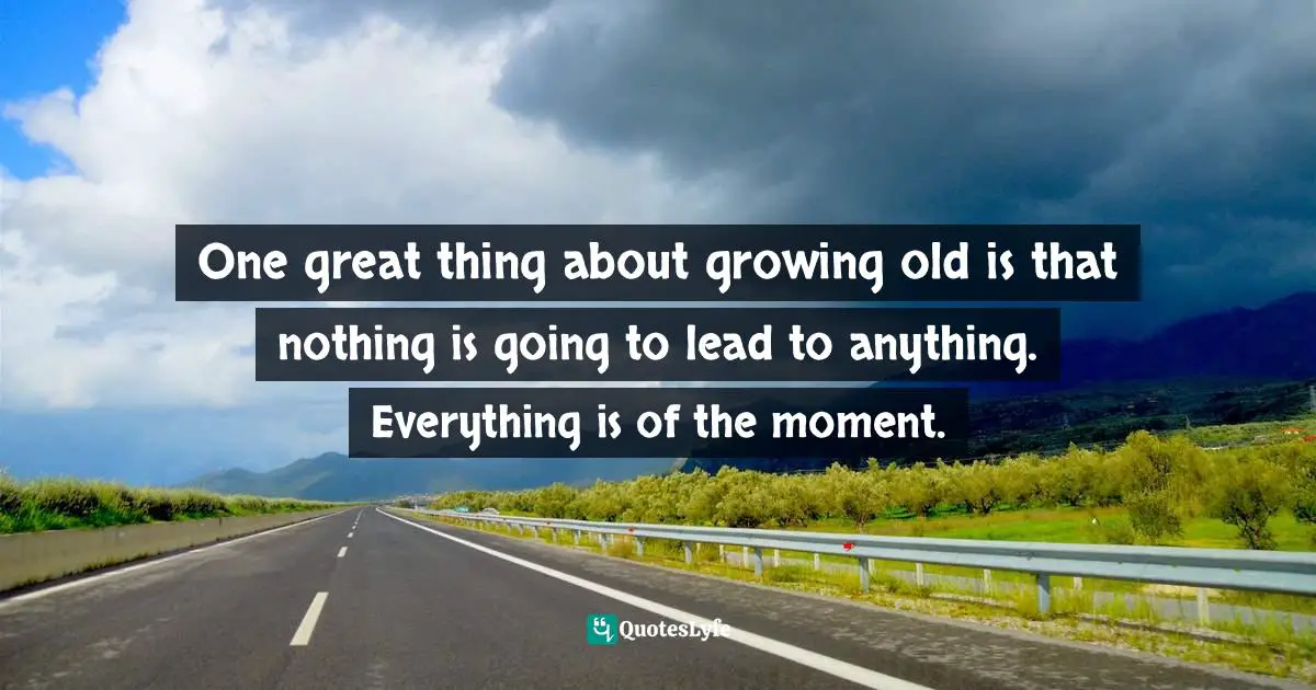 One great thing about growing old is that nothing is going to lead to anything. Everything is of the moment.