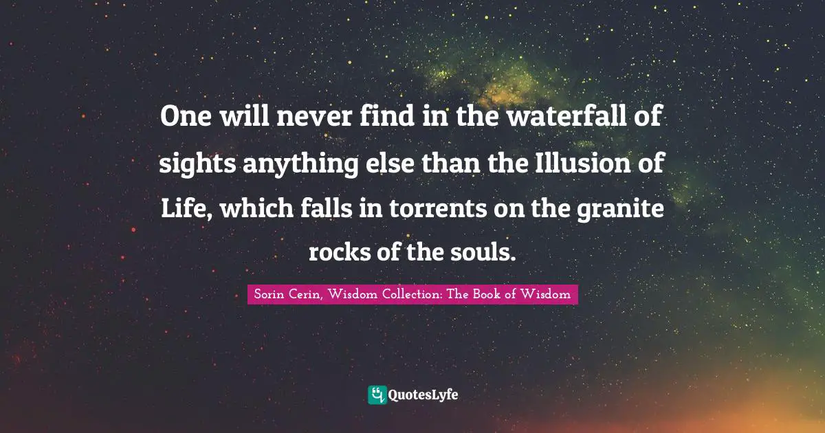 Sorin Cerin, Wisdom Collection: The Book Of Wisdom Quotes: "One will never find in the waterfall of sights anything else than the Illusion of Life, which falls in torrents on the granite rocks of the souls."