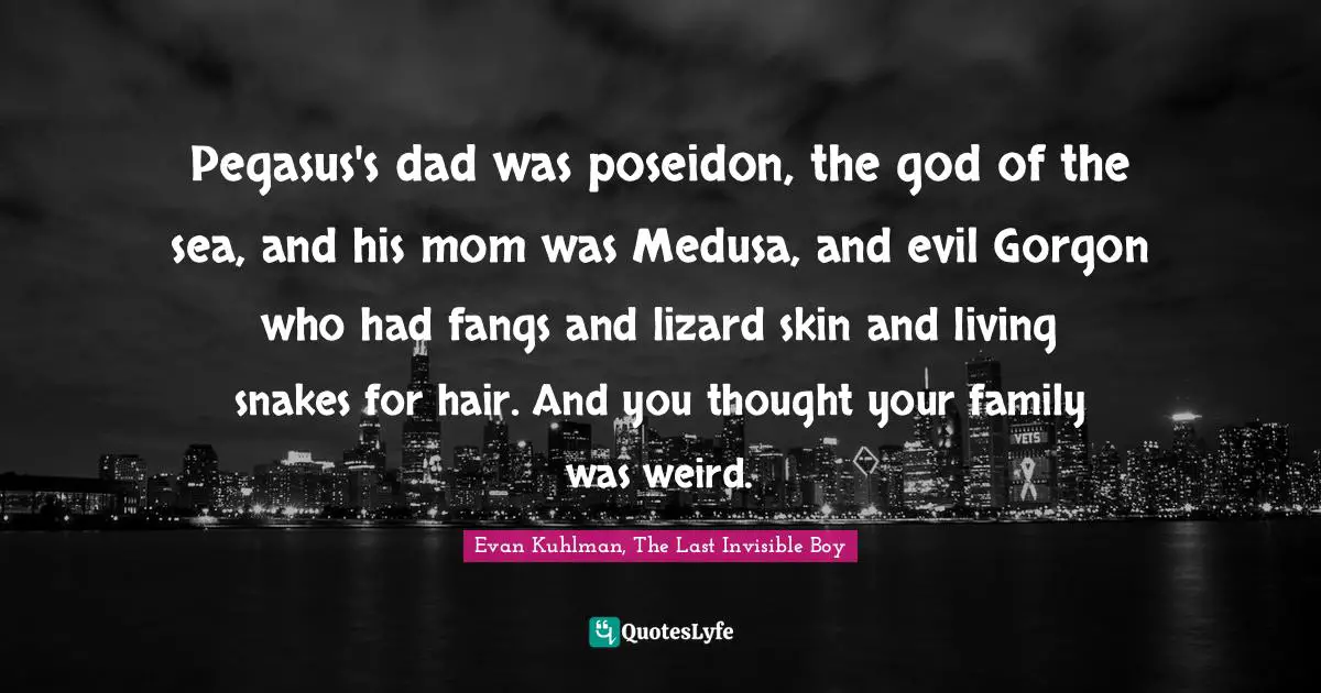 Pegasus's dad was poseidon, the god of the sea, and his mom was Medusa, and evil Gorgon who had fangs and lizard skin and living snakes for hair. And you thought your family was weird.