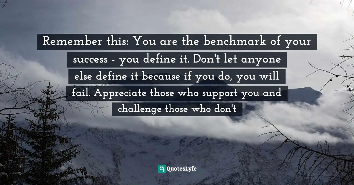 Remember this: You are the benchmark of your success - you define it. Don't let anyone else define it because if you do, you will fail. Appreciate those who support you and challenge those who don't
