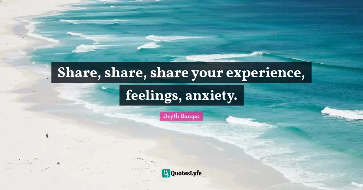 Share, share, share your experience, feelings, anxiety.