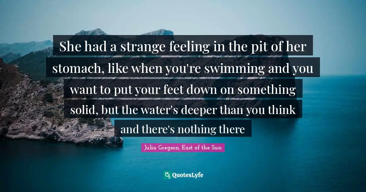 Julia Quotes: "She had a strange feeling in the pit of her stomach, like when you're swimming and you want to put your feet down on something solid, but the water's deeper than you think and there's nothing there"
