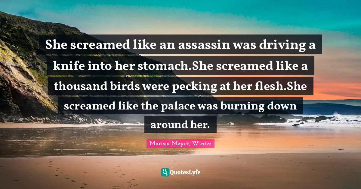 She screamed like an assassin was driving a knife into her stomach.She screamed like a thousand birds were pecking at her flesh.She screamed like the palace was burning down around her.