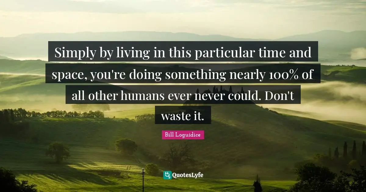Simply by living in this particular time and space, you're doing something nearly 100% of all other humans ever never could. Don't waste it.