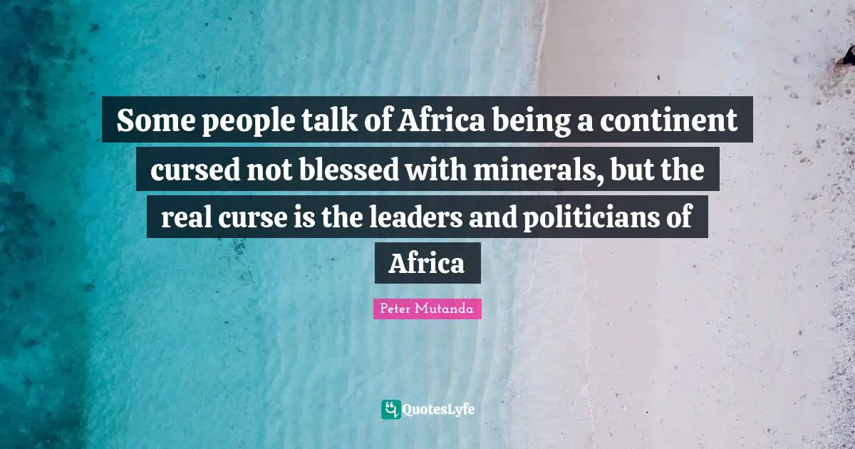 Some people talk of Africa being a continent cursed not blessed with minerals, but the real curse is the leaders and politicians of Africa