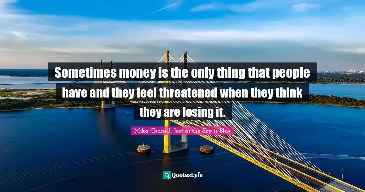 Sometimes money is the only thing that people have and they feel threatened when they think they are losing it.