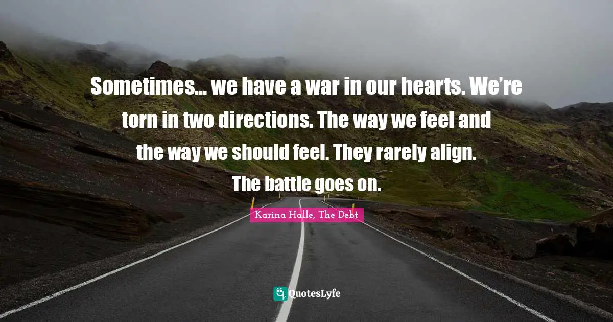 Sometimes… we have a war in our hearts. We’re torn in two directions. The way we feel and the way we should feel. They rarely align. The battle goes on.