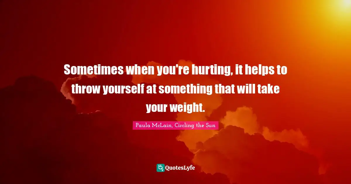 Sometimes when you're hurting, it helps to throw yourself at something that will take your weight.